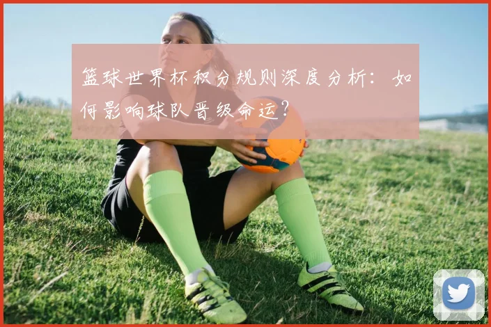 篮球世界杯积分规则深度分析：如何影响球队晋级命运？