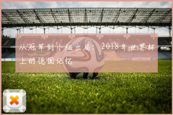 从冠军到小组出局：2018年世界杯上的德国记忆